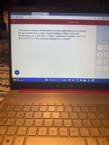 esc
G
←
D
7
Q
A
2
N
openvellum.ecollege. X
C S
+
84°F
Mostly cloudy
2
One way to measure temperature in some applications is to monitor
the gas pressure in a rigid, closed container. What is the final
temperature (in °C) of such a vessel, calibrated to initially read 1.00
atm at 0.00 °C, if the pressure changes to 1.18 atm?
#
3
X
https://app.101edu.co
*
W E
S D
Aktiv Chemistry
14101
$
C
4
R
LLI
F
%
X Navy Federal Credit Ur X b Success Confirmation X
5
T
Q Search
G
40
6
Y
V B
4-
&
7
H
*
Question 33 of 33
4+
U
N
8
-
hp
144
(
9
M
ho
411
)
O
Orie way to measure X
A ☆
O
P
-
KLE
C One way to m
1
4
7
+/-
▷
2
5
8
brt sc