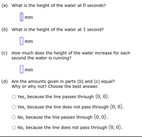 (a) What is the height of the water at 0 seconds?
mm
(b) What is the height of the water at 1 second?
|mm
(c) How much does the height of the water increase for each
second the water is running?
Imm
(d) Are the amounts given in parts (b) and (c) equal?
Why or why not? Choose the best answer.
Yes, because the line passes through (0, 0).
Yes, because the line does not pass through (0, 0).
O No, because the line passes through (0, 0).
O No, because the line does not pass through (0, 0).
