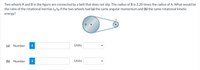 Two wheels A and B in the figure are connected by a belt that does not slip. The radius of B is 3.20 times the radius of A. What would be
the ratio of the rotational inertias lA/lg if the two wheels had (a) the same angular momentum and (b) the same rotational kinetic
energy?
B
(a) Number
i
Units
(b) Number
Units
>
