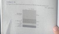 Problem 2 -51
In Figure 13, in which fluid will a pressure of 700 kPa first be achieved?
Ans: glycerin
Po = 90 kPa
ethyl alcohol
p= 773.3 kg/m
60 m
oil
p = 899.6 kg/m2
10 m
water
p = 979 kg/m
glycerin
p = 1236 kg/m
5 m
5 m
