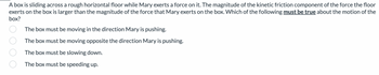 A box is sliding across a rough horizontal floor while Mary exerts a force on it. The magnitude of the kinetic friction component of the force the floor
exerts on the box is larger than the magnitude of the force that Mary exerts on the box. Which of the following must be true about the motion of the
box?
The box must be moving in the direction Mary is pushing.
The box must be moving opposite the direction Mary is pushing.
The box must be slowing down.
The box must be speeding up.
