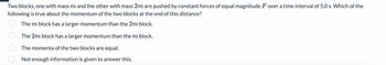 Two blocks, one with mass m and the other with mass 2m are pushed by constant forces of equal magnitude F over a time interval of 5.0 s. Which of the
following is true about the momentum of the two blocks at the end of this distance?
The m block has a larger momentum than the 2m block.
The 2m block has a larger momentum than the m block.
The momenta of the two blocks are equal.
Not enough information is given to answer this.