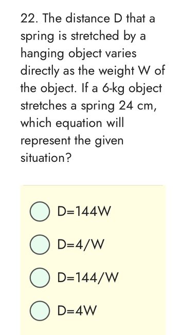 22. The distance D that a
spring is stretched by a
hanging object varies
directly as the weight W of
the object. If a 6-kg object
stretches a spring 24 cm,
which equation will
represent the given
situation?
O D=144W
O D=4/W
O D=144/W
O D=4W