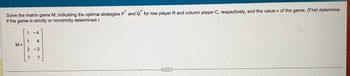 Solve the matrix game M, indicating the optimal strategies P and Q for row player R and column player C, respectively, and the value v of the game. (First determine
if the game is strictly or nonstrictly determined.)
M =
1
1
-4
4
2-3
1
1