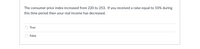 The consumer price index increased from 220 to 253. If you received a raise equal to 10% during
this time period then your real income has decreased.
True
False
