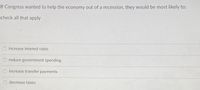 If Congress wanted to help the economy out of a recession, they would be most likely to:
check all that apply
increase interest rates
reduce government spending
O increase transfer payments
O decrease taxes
