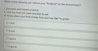 Which of the following can reduce your "foodprint" on the environment?
I. Decrease plant-based proteins.
II. Only buy food you need and plan to eat.
III. Know where your food comes from and how itâ€™s grown.
O l only
O Il only
O l and II
O Il and II
