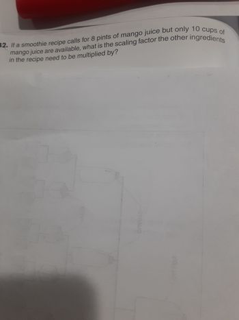 mango juice are available, what is the scaling factor the other ingredients
32. If a smoothie recipe calls for 8 pints of mango juice but only 10 cups of
in the recipe need to be multiplied by?
2009
STHAUO
MOJIAD