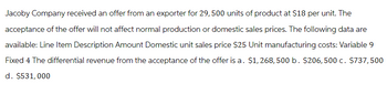 Jacoby Company received an offer from an exporter for 29,500 units of product at $18 per unit. The
acceptance of the offer will not affect normal production or domestic sales prices. The following data are
available: Line Item Description Amount Domestic unit sales price $25 Unit manufacturing costs: Variable 9
Fixed 4 The differential revenue from the acceptance of the offer is a. $1,268,500 b. $206,500 c. $737,500
d. $531,000