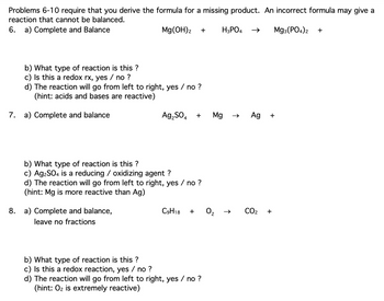 Problems 6-10 require that you derive the formula for a missing product. An incorrect formula may give a
reaction that cannot be balanced.
6. a) Complete and Balance
Mg(OH)2 +
H3PO4 →➜> Mg3(PO4)2 +
b) What type of reaction is this?
c) Is this a redox rx, yes / no ?
d) The reaction will go from left to right, yes / no ?
(hint: acids and bases are reactive)
7. a) Complete and balance
Ag₂SO4 +
b) What type of reaction is this?
c) Ag₂SO4 is a reducing / oxidizing agent ?
d) The reaction will go from left to right, yes / no ?
(hint: Mg is more reactive than Ag)
8. a) Complete and balance,
leave no fractions
C9H18 +
b) What type of reaction is this?
c) Is this a redox reaction, yes / no ?
d) The reaction will go from left to right, yes / no ?
(hint: O₂ is extremely reactive)
Mg
2
→>
Ag +
CO₂ +