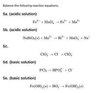 Balance the following reaction equations.
5a. (acidic solution)
2+
2+
Fе²+ + MnO → Fe³+ + Mn²
5b. (acidic solution)
NaBiO3(s) + Mn²
2+
→ Bi³+
+ MnO4 + Na
5c.
5d. (basic solution)
5e. (basic solution)
CIO CI+ Clo
PC13 → HPO + C₁¯¯
Fe(OH) 2 (s) + HO₂ → Fe(OH)3(s)