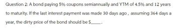 Question 2: A bond paying 5% coupons semiannually and YTM of 4.5% and 12 years
to maturity. If the last interest payment was made 30 days ago, assuming 364 days a
year, the dirty price of the bond should be $_