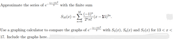 (z-15)²
Approximate the series of e
with the finite sum
M (−1)n
2nn!
SM(x) = Σ
n=0
(x - 15)²n.
2
Use a graphing calculator to compare the graphs of e-(-15)² with S5(x), S(x) and S7(x) for 13 < x <
17. Include the graphs here.