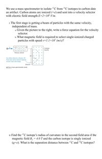 We use a mass spectrometer to isolate ?C from “C isotopes to carbon-date
an artifact. Carbon atoms are ionized (+e) and sent into a velocity selector
with electric field strength E=2×10° V/m.
1. The first stage is getting a beam of particles with the same velocity,
independent of mass.
a. Given the picture to the right, write a force equation for the velocity
selector.
b. What magnetic field is required to select single-ionized charged
particles with speed v=1.1x10' (m/s)?
Uniform
field B,
Velocity selector
2R
Ion strikes detector a distance 2R
from entry point; distance depends
on ion's mass and charge.
Detector
(a) How a mass spectrometer works
II. Find the "C isotope's radius of curvature in the second field area if the
magnetic field B, = 4.0 T and the carbon isotope is singly ionized
(q=e). What is the separation distance between "C and “C isotopes?
