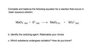 Complete and balance the following equation for a reaction that occurs in
basic aqueous solution.
MnO4
+ S2-
→ MNO2 (s)
+ SO3? (aq)
(aq)
(aq)
b. Identify the oxidizing agent. Rationalize
your
choice
c. Which substance undergoes oxidation? How do you know?
