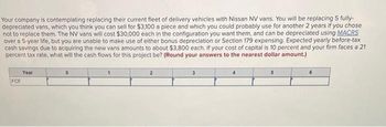 Your company is contemplating replacing their current fleet of delivery vehicles with Nissan NV vans. You will be replacing 5 fully-
depreciated vans, which you think you can sell for $3,100 a piece and which you could probably use for another 2 years if you chose
not to replace them. The NV vans will cost $30,000 each in the configuration you want them, and can be depreciated using MACRS
over a 5-year life, but you are unable to make use of either bonus depreciation or Section 179 expensing. Expected yearly before-tax
cash savings due to acquiring the new vans amounts to about $3,800 each. If your cost of capital is 10 percent and your firm faces a 21
percent tax rate, what will the cash flows for this project be? (Round your answers to the nearest dollar amount.)
FCF
Year
1
6