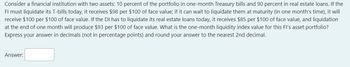 Consider a financial institution with two assets: 10 percent of the portfolio in one-month Treasury bills and 90 percent in real estate loans. If the
FI must liquidate its T-bills today, it receives $98 per $100 of face value; if it can wait to liquidate them at maturity (in one month's time), it will
receive $100 per $100 of face value. If the DI has to liquidate its real estate loans today, it receives $85 per $100 of face value, and liquidation
at the end of one month will produce $93 per $100 of face value. What is the one-month liquidity index value for this FI's asset portfolio?
Express your answer in decimals (not in percentage points) and round your answer to the nearest 2nd decimal.
Answer: