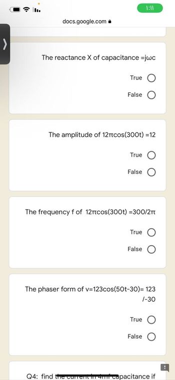 >
1:11
docs.google.com.
The reactance X of capacitance =jwc
True
False
The amplitude of 12πcos(300t) = 12
True
False
The frequency f of 12πcos(300t) =300/2π
True
False
The phaser form of v=123cos(50t-30)= 123
/-30
True
False
Q4: find the current in 4mf capacitance if