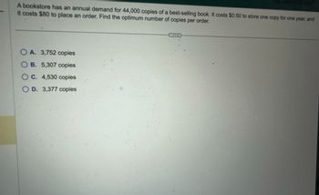 A bookstore has an annual demand for 44,000 copies of a best-selling book. It costs $0.50 to store one copy for one year, and
it costs $80 to place an order. Find the optimum number of copies per order.
A. 3,752 copies
B. 5,307 copies
C. 4,530 copies
OD. 3,377 copies