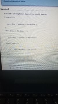 Question Completion Status:
Quèstion 7
Convert the following iflelse if statement into a switch statement:
if (choice == 1)
{
cout << fixed << showpoint << setprecision(2).
else if (choice == 2 || choice == 3)
Cout << fixed < showpoint
selprecision(4);
else itichoice =2 4)
foced snovipoint <á setprecision(S)
setp ac sion(8)
For the toolban pies
Palaptas
Esc
F4
F5
F6
2#
