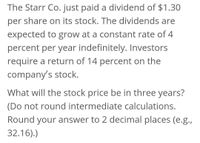 The Starr Co. just paid a dividend of $1.30
per share on its stock. The dividends are
expected to grow at a constant rate of 4
percent per year indefinitely. Investors
require a return of 14 percent on the
company's stock.
What will the stock price be in three years?
(Do not round intermediate calculations.
Round your answer to 2 decimal places (e.g.,
32.16).)
