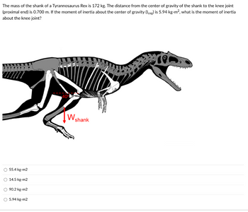 The mass of the shank of a Tyrannosaurus Rex is 172 kg. The distance from the center of gravity of the shank to the knee joint
(proximal end) is 0.700 m. If the moment of inertia about the center of gravity (Icog) is 5.94 kg-m², what is the moment of inertia
about the knee joint?
O 55.4 kg-m2
O 14.5 kg-m2
O 90.2 kg-m2
O 5.94 kg-m2
W
shank
rec