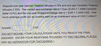 Suppose one-year German Treasury bill pays 4.13% and one-year Canadian Treasury
%3!
bill pays 2.33%. The current spot exchange rate is 1 Euro (EUR) = 1.3598 Canadian
dollar (CAD) and the one-year forward exchange rate is 1 EUR = 1.3452 CAD. How
much arbitrage profit can an investor earn on an investment value of CAD 2 million?
Answer:
CAD
(DO NOT ROUND YOUR CALCULATIONS UNTIL YOU REACH THE FINAL
ANSWER. ENTER YOUR RESPONSE ROUNDED TO TWO DECIMAL PLACES,
AND NO SEPARATOR FOR THOUSANDS.)
