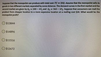 Suppose that the monopolist can produce with total cost: TC = 20Q. Assume that the monopolist sells its
goods in two different markets separated by some distance. The demand curves in the first market and the
second market are given by Q₁ = 240-41, and Q₂ = 360 - 27½. Suppose that consumers can mail the
product from cheaper location to a more expensive location at a mailing cost $24. What would be the
monopolist profit?
$13844
$14896
$11516
$12672