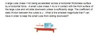 A large cube (mass = M) being accelerated across a horizontal frictionless surface
by a horizontal force . A small cube (mass = m) is in contact with the front surface of
the large cube and will slide downward unless is sufficiently large. The coefficient of
static friction between the cubes is u. What is the smallest magnitude that F can
have in order to keep the small cube from sliding downward?
