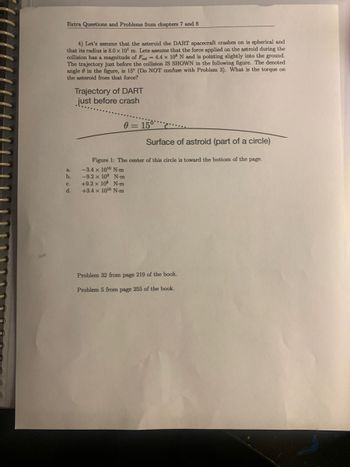 Extra Questions and Problems from chapters 7 and 8
4) Let's assume that the asteroid the DART spacecraft crashes on is spherical and
that its radius is 8.0 x 10¹ m. Lets assume that the force applied on the astroid during the
collision has a magnitude of Food = 4.4 x 108 N and is pointing slightly into the ground.
The trajectory just before the collision IS SHOWN in the following figure. The denoted
angle in the figure, is 15° (Do NOT confuse with Problem 3). What is the torque on
the asteroid from that force?
a.
b.
C.
d.
Trajectory of DART
just before crash
0= 15°
Surface of astroid (part of a circle)
Figure 1: The center of this circle is toward the bottom of the page.
-3.4 x 10¹0 N-m
-9.2 x 10⁹ N-m
+9.2 x 109 N-m
+3.4 x 10¹0 N-m
Problem 32 from page 219 of the book.
Problem 5 from page 255 of the book.