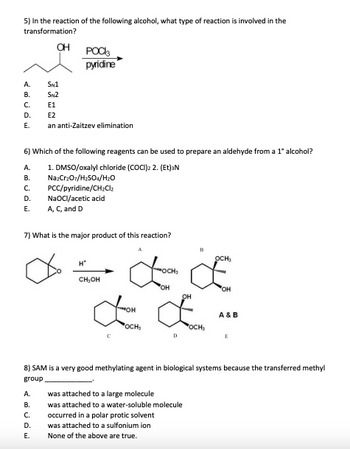 5) In the reaction of the following alcohol, what type of reaction is involved in the
transformation?
A.
B.
C.
D.
E.
OH
6) Which of the following reagents can be used to prepare an aldehyde from a 1° alcohol?
1. DMSO/oxalyl chloride (COCI)2 2. (Et)³N
POCI
pyridine
A.
B. Na2Cr₂O7/H₂SO4/H₂O
C. PCC/pyridine/CH₂Cl₂
NaOCI/acetic acid
D.
E.
A, C, and D
SN1
SN2
E1
E2
an anti-Zaitzev elimination
7) What is the major product of this reaction?
A BUDE
B.
H*
E.
MOCH,
OH
OH
££
OCH₂
A. was attached to a large molecule
CH₂OH
C. occurred in a polar protic solvent
D
D. was attached to a sulfonium ion
None of the above are true.
OH
8) SAM is a very good methylating agent in biological systems because the transferred methyl
group
was attached to a water-soluble molecule
OCH
OCH₂
OH
A & B
E