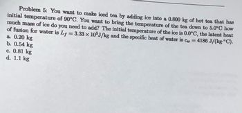 Problem 5: You want to make iced tea by adding ice into a 0.800 kg of hot tea that has
initial temperature of 90°C. You want to bring the temperature of the tea down to 5.0°C how
much mass of ice do you need to add? The initial temperature of the ice is 0.0°C, the latent heat
of fusion for water is Lf = 3.33 x 105J/kg and the specific heat of water is cw = 4186 J/(kg-°C).
a. 0.20 kg
b. 0.54 kg
c. 0.81 kg
d. 1.1 kg