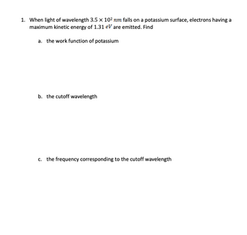 1. When light of wavelength 3.5 x 10² nm falls on a potassium surface, electrons having a
maximum kinetic energy of 1.31 eV are emitted. Find
a. the work function of potassium
b. the cutoff wavelength
c. the frequency corresponding to the cutoff wavelength