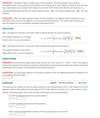 PROBLEM Unpolarized light is incident upon three polarizers. The first polarizer has a vertical
transmission axis, the second has a transmission axis rotated 30.0° with respect to the first, and the third
has a transmission axis rotated 75.0° relative to the first. If the initial light intensity of the beam is I
calculate the light intensity after the beam passes through (a) the second polarizer and (b) the third
polarizer.
STRATEGY After the beam passes through the first polarizer, it is polarized and its intensity is cut in
half. Malus's law can then be applied to the second and third polarizers. The angle used in Malus's law
must be relative to the immediately preceding transmission axis.
SOLUTION
(A) Calculate the intensity of the beam after it passes through the second polarizer.
The incident intensity is 1/2. Apply
Malus's law to the second polarizer.
2
12 = 10 cos²0=cos² 30º =((32") ² = 3/8 1
2
(B) Calculate the intensity of the beam after it passes through the third polarizer.
The incident intensity is now 31,/8.
31,
2
13=12 cos²0=31cos² 45⁰ m²
3/4 ((2) ²)² = 3/16 1
Apply Malus's law to the third polarizer.
8
LEARN MORE
REMARKS Notice that the angle used in part (b) was not 75.0°, but 75.0° -30.0° = 45.0°. The angle is
always with respect to the previous polarizer's transmission axis because the polarizing material physically
determines what direction the transmitted electric fields can have.
QUESTION At what angle relative to the previous polarizer must an additional polarizer be placed so as
to completely block the light?
EXERCISE
HINTS: GETTING STARTED | I'M STUCK!
The polarizers are rotated so that the second polarizer has a transmission of 36.2° with respect to the first
polarizer and the third polarizer has an angle of 90.0° with respect to the first. If I, is the intensity of the
original unpolarized light, what is the intensity of the beam at the following times.
(a) after it passing through the second polarizer
1₂/16 -|
(b) after it passing through the third polarizer
13/1²
What is the final transmitted intensity if the second polarizer is removed?
1/1₂ =