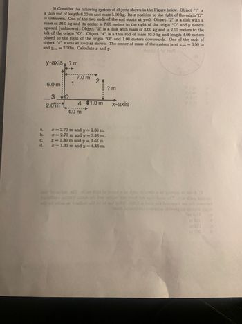 3) Consider the following system of objects shown in the Figure below. Object "1" is
a thin rod of length 6.00 m and mass 5.00 kg. Its a position to the right of the origin "O"
is unknown. One of the two ends of the rod starts at y=0. Object "2" is a disk with a
mass of 20.0 kg and its center is 7.00 meters to the right of the origin "O" and y meters
upward (unknown). Object "3" is a disk with mass of 8.00 kg and is 2.00 meters to the
left of the origin "O". Object "4" is a thin rod of mass 10.0 kg and length 4.00 meters
placed to the right of the origin "O" and 1.00 meters downwards. One of the ends of
object "4" starts at x=0 as shown. The center of mass of the system is at em = 3.50 m
and yam = 2.20m. Calculate z and y.
to he
y-axis ? m
a.
b.
C.
d.
6.0 m;
30
2.0 m
1
7.0 m
24
4 1.0 m
4.0 m
I= 2.70 m and y = 2.60 m.
I= 2.70 m and y = 3.48 m..
I=1.30 m and y = 3.48 m.
I=1.30 m and y = 4.48 m.
? m
x-axis
billaco ecraft sie as bae sallon bed or asob boor dTi diq zelinio
YOU