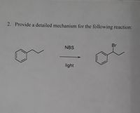 **Reaction Mechanism Explanation:**

**Question:**

2. Provide a detailed mechanism for the following reaction:

**Reaction Description:**

- **Reactant:** The structure on the left is an alkylbenzene, specifically ethylbenzene, consisting of a benzene ring attached to an ethyl group (C₂H₅).
  
- **Reagent:** NBS (N-Bromosuccinimide) is used as the brominating agent.

- **Conditions:** The reaction takes place under the influence of light, indicating a radical bromination mechanism.

- **Product:** The structure on the right shows bromination at the benzylic position, resulting in the formation of (1-bromoethyl)benzene.

**Mechanism Overview:**

1. **Initiation:**
   - Light provides energy to homolytically cleave the bromine bond in NBS, generating bromine radicals.

2. **Propagation:**
   - A bromine radical abstracts a hydrogen atom from the benzylic (methyl) position of ethylbenzene, forming a benzylic radical.
   - The benzylic radical reacts with a bromine molecule (Br₂), formed from NBS, to form the brominated product and regenerate a bromine radical.

3. **Termination:**
   - Two bromine radicals may combine to form Br₂, or other possible radical combinations may terminate the reaction.

This sequence illustrates the radical chain mechanism typical in NBS-mediated bromination, emphasizing the selectivity for the allylic or benzylic positions due to radical stability.