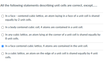 All the following statements describing unit cells are correct, except........
O In a face - centered cubic lattice, an atom laying in a face of a unit cell is shared
equally by 2 unit cells.
In a body centered cubic cell, 4 atoms are contained in a unit cell.
O In any cubic lattice, an atom lying at the corner of a unit cell is shared equally by
8 unit cells.
In a face centered cubic lattice, 4 atoms are contained in the unit cell.
In a cubic lattice, an atom on the edge of a unit cell is shared equally by 4 unit
cells.