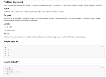 Problem Statement
Create a program that will determine whether a triple can generate a triangle and if it can generate a triangle, determine if the triangle is scalane, isosceles or equilateral.
Input
Input starts with a number N and is followed by N triples (a,b,c), where a, b and care natural numbers
Output
The output will be: equilateral, if the triangle formed is an equilateral triangle, isosceles, if the triangle formed is isosceles and scalene if the triangle formed is scalene.
Output no triangle is formed, if no triangle can be formed.
Limits
1<N< 20
1 \le input \le 100~
Notes
Problems will have test cases that are not listed in their specification. Your solution must produce the right output for these hidden test cases.
Sample Input #1
4
2 2 3
222
1 1 2
2 3 4
Sample Output #1
isosceles
equilateral
no triangle is formed.
scalene
Copy
Copy