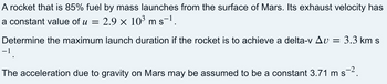 A rocket that is 85% fuel by mass launches from the surface of Mars. Its exhaust velocity has
a constant value of u = 2.9 × 103 m s−1.
Determine the maximum launch duration if the rocket is to achieve a delta-v ▲v =
3.3 km s
−1
-2
The acceleration due to gravity on Mars may be assumed to be a constant 3.71 m s−2.