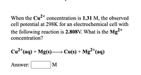 When the Cu?+ concentration is 1.31 M, the observed
cell potential at 298K for an electrochemical cell with
the following reaction is 2.808V. What is the Mg²+
concentration?
2+
Cu2"(aq) + Mg(s)→ Cu(s) + Mg“(aq)
Answer:
M
