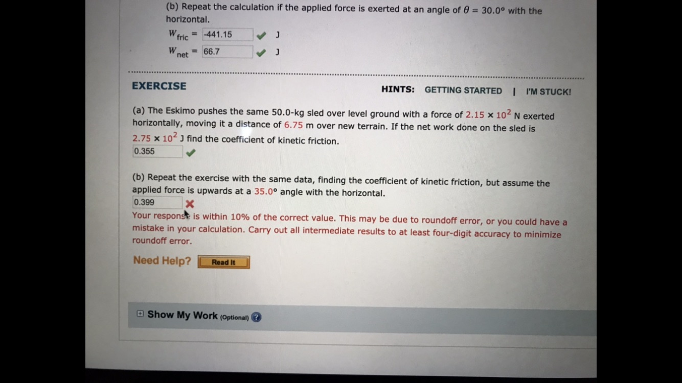 (b) Repeat the calculation if the applied force is exerted at an angle of 0 = 30.0° with the
horizontal.
= 441.15
W fric
= 66.7
net
HINTS:
GETTING STARTED
| 'M STUCK!
EXERCISE
(a) The Eskimo pushes the same 50.0-kg sled over level ground with a force of 2.15 x 104 N exerted
horizontally, moving it a distance of 6.75 m over new terrain. If the net work done on the sled is
2.75 x 10 J find the coefficient of kinetic friction.
0.355
(b) Repeat the exercise with the same data, finding the coefficient of kinetic friction, but assume the
applied force is upwards at a 35.0° angle with the horizontal.
0.399
Your responst is within 10% of the correct value. This may be due to roundoff error, or you could have a
mistake in your calculation. Carry out all intermediate results to at least four-digit accuracy to minimize
roundoff error.
Need Help?
Read It
O Show My Work (Optional)
