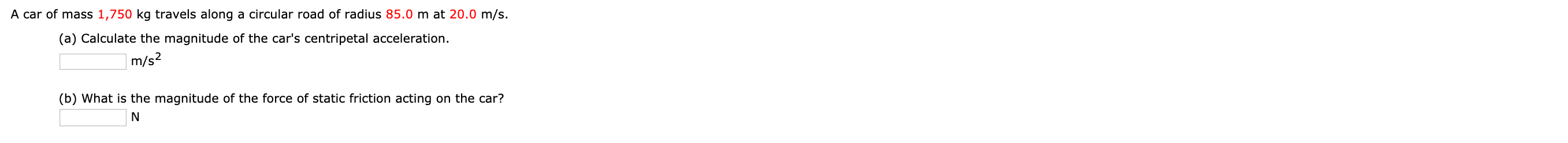 A car of mass 1,750 kg travels along a circular road of radius 85.0 m at 20.0 m/s.
(a) Calculate the magnitude of the car's centripetal acceleration.
|m/s?
(b) What is the magnitude of the force of static friction acting on the car?
N
