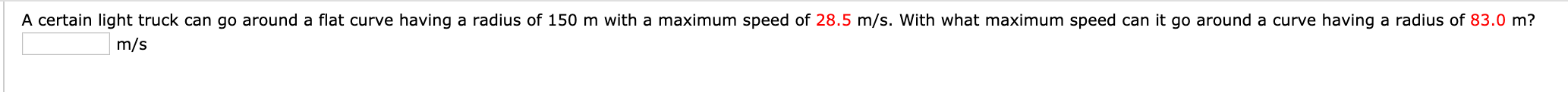 A certain light truck can go around a flat curve having a radius of 150 m with a maximum speed of 28.5 m/s. With what maximum speed can it go around a curve having a radius of 83.0 m?
m/s
