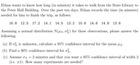 Ethan wants to know how long (in minutes) it takes to walk from the State Library to
the Peter Hall Building. Over the past ten days, Ethan records the time (in minutes)
needed for him to finish the trip, as follows:
16.8 12.5 17.2 14.1 14.5 13.2 15.6 14.6 14.8 13.6
Assuming a normal distribution N(ux,o3) for these observations, please answer the
following:
(a) If o? is unknown, calculate a 95% confidence interval for the mean µx.
(b) Find a 90% confidence interval for o.
(c) Assume ox = 2 minutes and that you want a 95% confidence interval of width 2
(i.e. ±1). How many experiments are needed?

