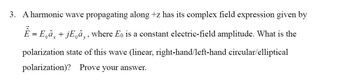 3. A harmonic wave propagating along +z has its complex field expression given by
Ê = E₁ax
+jEâ,, where Eo is a constant electric-field amplitude. What is the
polarization state of this wave (linear, right-hand/left-hand circular/elliptical
polarization)? Prove your answer.