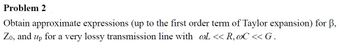 Problem 2
Obtain approximate expressions (up to the first order term of Taylor expansion) for ß,
Zo, and up for a very lossy transmission line with @L << R, @C << G.