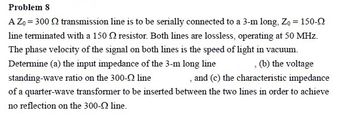 Problem 8
A Z₁ = 300 n transmission line is to be serially connected to a 3-m long, Zo = 150-2
line terminated with a 150 resistor. Both lines are lossless, operating at 50 MHz.
The phase velocity of the signal on both lines is the speed of light in vacuum.
Determine (a) the input impedance of the 3-m long line
(b) the voltage
standing-wave ratio on the 300-Q line
, and (c) the characteristic impedance
of a quarter-wave transformer to be inserted between the two lines in order to achieve
no reflection on the 300-2 line.