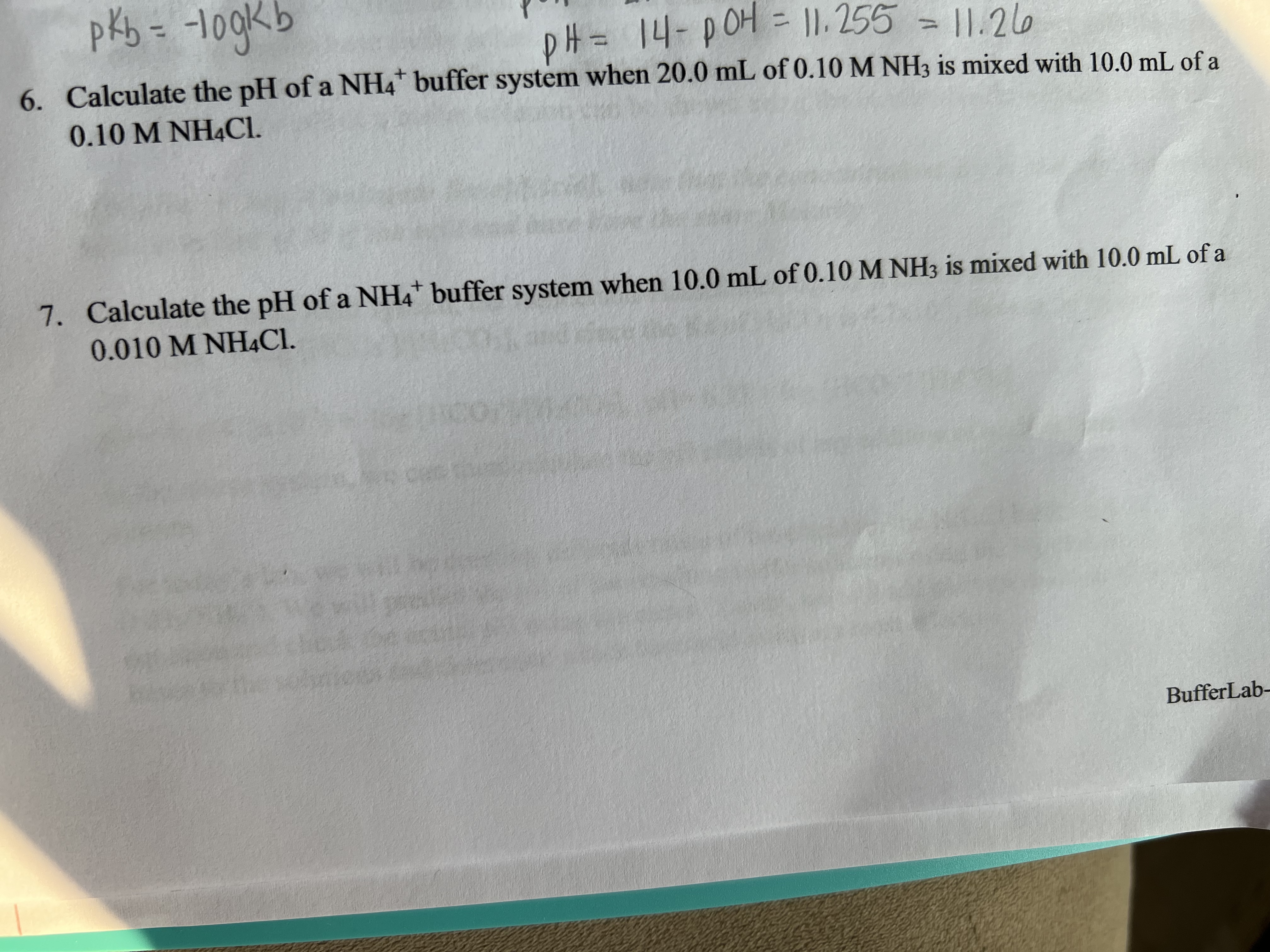 pkb = -10gkb
DH =14-pOH = II. 255 = |1.26
3D11,255
6. Calculate the pH of a NH4 buffer system when 20.0 mL of 0.10 M NH3 is mixed with 10.0 mL of a
0.10 M NH4CI.
7. Calculate the pH of a NH4* buffer system when 10.0 mL of 0.10M NH3 is mixed with 10.0 mL of a
0.010 M NH4CI.
BufferLab-
