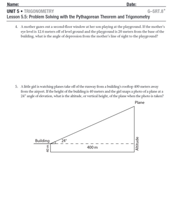 Name:
UNIT 5. TRIGONOMETRY
Lesson 5.5: Problem Solving with the Pythagorean Theorem and Trigonometry
4. A mother gazes out a second-floor window at her son playing at the playground. If the mother's
eye level is 12.6 meters off of level ground and the playground is 20 meters from the base of the
building, what is the angle of depression from the mother's line of sight to the playground?
Building
5. A little girl is watching planes take off of the runway from a building's rooftop 400 meters away
from the airport. If the height of the building is 40 meters and the girl snaps a photo of a plane at a
24° angle of elevation, what is the altitude, or vertical height, of the plane when the photo is taken?
Plane
|
40 m
Date:
24°
400 m
I
G-SRT.8*
1
Altitude