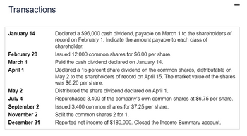 Transactions
January 14
February 28
March 1
April 1
May 2
July 4
September 2
November 2
December 31
Declared a $96,000 cash dividend, payable on March 1 to the shareholders of
record on February 1. Indicate the amount payable to each class of
shareholder.
Issued 12,000 common shares for $6.00 per share.
Paid the cash dividend declared on January 14.
Declared a 15 percent share dividend on the common shares, distributable on
May 2 to the shareholders of record on April 15. The market value of the shares
was $6.20 per share.
Distributed the share dividend declared on April 1.
Repurchased 3,400 of the company's own common shares at $6.75 per share.
Issued 3,400 common shares for $7.25 per share.
Split the common shares 2 for 1.
Reported net income of $180,000. Closed the Income Summary account.